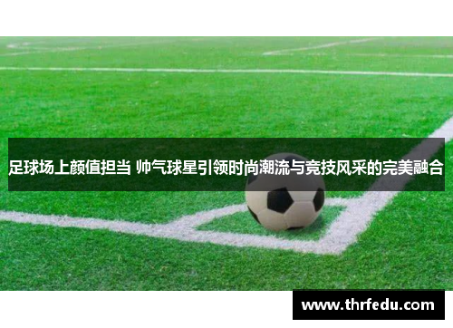 足球场上颜值担当 帅气球星引领时尚潮流与竞技风采的完美融合